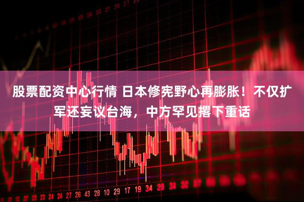 股票配资中心行情 日本修宪野心再膨胀！不仅扩军还妄议台海，中方罕见撂下重话