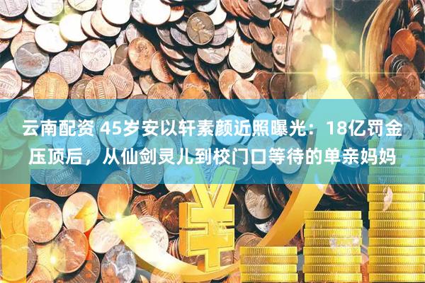 云南配资 45岁安以轩素颜近照曝光：18亿罚金压顶后，从仙剑灵儿到校门口等待的单亲妈妈