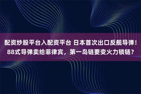 配资炒股平台入配资平台 日本首次出口反舰导弹！88式导弹卖给菲律宾，第一岛链要变火力锁链？