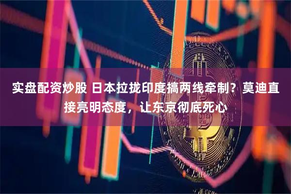 实盘配资炒股 日本拉拢印度搞两线牵制？莫迪直接亮明态度，让东京彻底死心